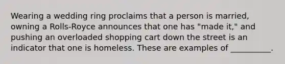 Wearing a wedding ring proclaims that a person is married, owning a Rolls-Royce announces that one has "made it," and pushing an overloaded shopping cart down the street is an indicator that one is homeless. These are examples of __________.