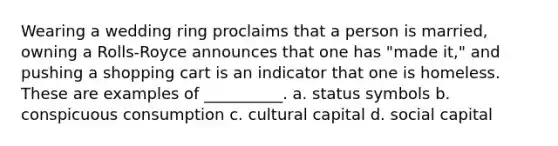 Wearing a wedding ring proclaims that a person is married, owning a Rolls-Royce announces that one has "made it," and pushing a shopping cart is an indicator that one is homeless. These are examples of __________. a.​ status symbols b. ​conspicuous consumption c.​ cultural capital d.​ social capital