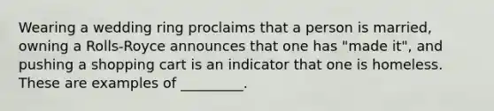 Wearing a wedding ring proclaims that a person is married, owning a Rolls-Royce announces that one has "made it", and pushing a shopping cart is an indicator that one is homeless. These are examples of _________.