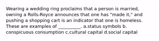 ​Wearing a wedding ring proclaims that a person is married, owning a Rolls-Royce announces that one has "made it," and pushing a shopping cart is an indicator that one is homeless. These are examples of __________. a.​status symbols b.​conspicuous consumption c.​cultural capital d.​social capital