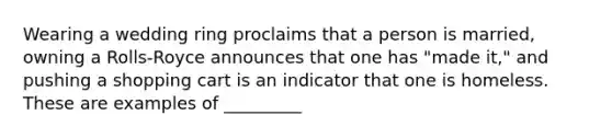 Wearing a wedding ring proclaims that a person is married, owning a Rolls-Royce announces that one has "made it," and pushing a shopping cart is an indicator that one is homeless. These are examples of _________
