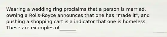Wearing a wedding ring proclaims that a person is married, owning a Rolls-Royce announces that one has "made it", and pushing a shopping cart is a indicator that one is homeless. These are examples of_______.