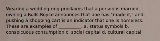 ​Wearing a wedding ring proclaims that a person is married, owning a Rolls-Royce announces that one has "made it," and pushing a shopping cart is an indicator that one is homeless. These are examples of __________. a. status symbols b. conspicuous consumption c. social capital d. cultural capital