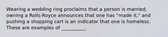 Wearing a wedding ring proclaims that a person is married, owning a Rolls-Royce announces that one has "made it," and pushing a shopping cart is an indicator that one is homeless. These are examples of __________.