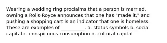 ​Wearing a wedding ring proclaims that a person is married, owning a Rolls-Royce announces that one has "made it," and pushing a shopping cart is an indicator that one is homeless. These are examples of __________. a. ​status symbols b. ​social capital c. ​conspicuous consumption d. ​cultural capital