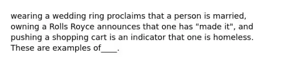 wearing a wedding ring proclaims that a person is married, owning a Rolls Royce announces that one has "made it", and pushing a shopping cart is an indicator that one is homeless. These are examples of____.