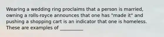 Wearing a wedding ring proclaims that a person is married, owning a rolls-royce announces that one has "made it" and pushing a shopping cart is an indicator that one is homeless. These are examples of __________