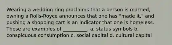 Wearing a wedding ring proclaims that a person is married, owning a Rolls-Royce announces that one has "made it," and pushing a shopping cart is an indicator that one is homeless. These are examples of __________. a. status symbols b. conspicuous consumption c. social capital d. cultural capital