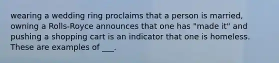 wearing a wedding ring proclaims that a person is married, owning a Rolls-Royce announces that one has "made it" and pushing a shopping cart is an indicator that one is homeless. These are examples of ___.