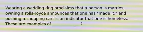 Wearing a wedding ring proclaims that a person is marries, owning a rolls-royce announces that one has "made it," and pushing a shopping cart is an indicator that one is homeless. These are examples of ______________?