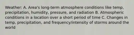 Weather: A. Area's long-term atmosphere conditions like temp, precipitation, humidity, pressure, and radiation B. Atmospheric conditions in a location over a short period of time C. Changes in temp, precipitation, and frequency/intensity of storms around the world