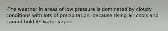 -The weather in areas of low pressure is dominated by cloudy conditions with lots of precipitation, because rising air cools and cannot hold its water vapor.