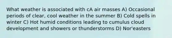 What weather is associated with cA air masses A) Occasional periods of clear, cool weather in the summer B) Cold spells in winter C) Hot humid conditions leading to cumulus cloud development and showers or thunderstorms D) Nor'easters