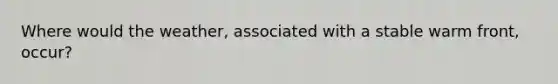 Where would the weather, associated with a stable warm front, occur?