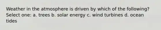 Weather in the atmosphere is driven by which of the following? Select one: a. trees b. solar energy c. wind turbines d. ocean tides