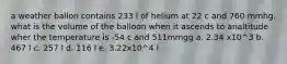 a weather ballon contains 233 l of helium at 22 c and 760 mmhg. what is the volume of the balloon when it ascends to analtitude wher the temperature is -54 c and 511mmgg a. 2.34 x10^3 b. 467 l c. 257 l d. 116 l e. 3.22x10^4 l