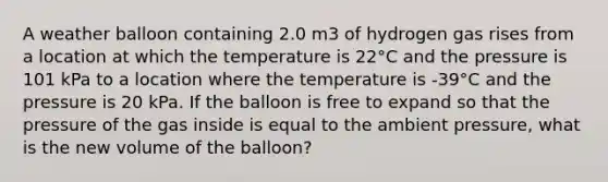 A weather balloon containing 2.0 m3 of hydrogen gas rises from a location at which the temperature is 22°C and the pressure is 101 kPa to a location where the temperature is -39°C and the pressure is 20 kPa. If the balloon is free to expand so that the pressure of the gas inside is equal to the ambient pressure, what is the new volume of the balloon?