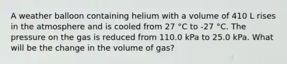 A weather balloon containing helium with a volume of 410 L rises in the atmosphere and is cooled from 27 °C to -27 °C. The pressure on the gas is reduced from 110.0 kPa to 25.0 kPa. What will be the change in the volume of gas?