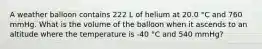 A weather balloon contains 222 L of helium at 20.0 °C and 760 mmHg. What is the volume of the balloon when it ascends to an altitude where the temperature is -40 °C and 540 mmHg?