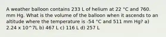 A weather balloon contains 233 L of helium at 22 °C and 760. mm Hg. What is the volume of the balloon when it ascends to an altitude where the temperature is -54 °C and 511 mm Hg? a) 2.24 x 10^7L b) 467 L c) 116 L d) 257 L