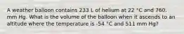 A weather balloon contains 233 L of helium at 22 °C and 760. mm Hg. What is the volume of the balloon when it ascends to an altitude where the temperature is -54 °C and 511 mm Hg?