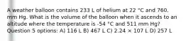 A weather balloon contains 233 L of helium at 22 °C and 760. mm Hg. What is the volume of the balloon when it ascends to an altitude where the temperature is -54 °C and 511 mm Hg? Question 5 options: A) 116 L B) 467 L C) 2.24 × 107 L D) 257 L