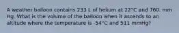 A weather balloon contains 233 L of helium at 22°C and 760. mm Hg. What is the volume of the balloon when it ascends to an altitude where the temperature is -54°C and 511 mmHg?