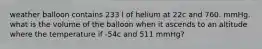 weather balloon contains 233 l of helium at 22c and 760. mmHg. what is the volume of the balloon when it ascends to an altitude where the temperature if -54c and 511 mmHg?