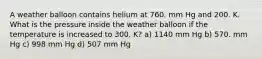 A weather balloon contains helium at 760. mm Hg and 200. K. What is the pressure inside the weather balloon if the temperature is increased to 300. K? a) 1140 mm Hg b) 570. mm Hg c) 998 mm Hg d) 507 mm Hg