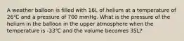 A weather balloon is filled with 16L of helium at a temperature of 26℃ and a pressure of 700 mmHg. What is the pressure of the helium in the balloon in the upper atmosphere when the temperature is -33℃ and the volume becomes 35L?