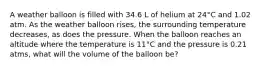 A weather balloon is filled with 34.6 L of helium at 24°C and 1.02 atm. As the weather balloon rises, the surrounding temperature decreases, as does the pressure. When the balloon reaches an altitude where the temperature is 11°C and the pressure is 0.21 atms, what will the volume of the balloon be?