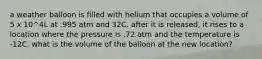 a weather balloon is filled with helium that occupies a volume of 5 x 10^4L at .995 atm and 32C. after it is released, it rises to a location where the pressure is .72 atm and the temperature is -12C. what is the volume of the balloon at the new location?