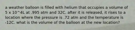 a weather balloon is filled with helium that occupies a volume of 5 x 10^4L at .995 atm and 32C. after it is released, it rises to a location where the pressure is .72 atm and the temperature is -12C. what is the volume of the balloon at the new location?