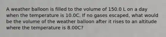 A weather balloon is filled to the volume of 150.0 L on a day when the temperature is 10.0C. If no gases escaped, what would be the volume of the weather balloon after it rises to an altitude where the temperature is 8.00C?