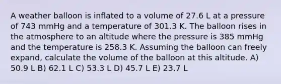 A weather balloon is inflated to a volume of 27.6 L at a pressure of 743 mmHg and a temperature of 301.3 K. The balloon rises in the atmosphere to an altitude where the pressure is 385 mmHg and the temperature is 258.3 K. Assuming the balloon can freely expand, calculate the volume of the balloon at this altitude. A) 50.9 L B) 62.1 L C) 53.3 L D) 45.7 L E) 23.7 L