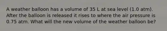 A weather balloon has a volume of 35 L at sea level (1.0 atm). After the balloon is released it rises to where the air pressure is 0.75 atm. What will the new volume of the weather balloon be?