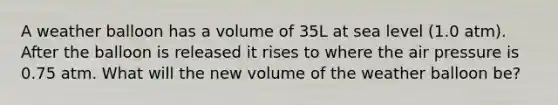 A weather balloon has a volume of 35L at sea level (1.0 atm). After the balloon is released it rises to where the air pressure is 0.75 atm. What will the new volume of the weather balloon be?