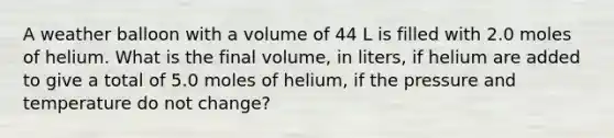 A weather balloon with a volume of 44 L is filled with 2.0 moles of helium. What is the final volume, in liters, if helium are added to give a total of 5.0 moles of helium, if the pressure and temperature do not change?