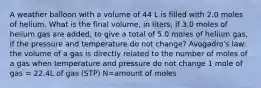 A weather balloon with a volume of 44 L is filled with 2.0 moles of helium. What is the final volume, in liters, if 3.0 moles of helium gas are added, to give a total of 5.0 moles of helium gas, if the pressure and temperature do not change? Avogadro's law: the volume of a gas is directly related to the number of moles of a gas when temperature and pressure do not change 1 mole of gas = 22.4L of gas (STP) N=amount of moles