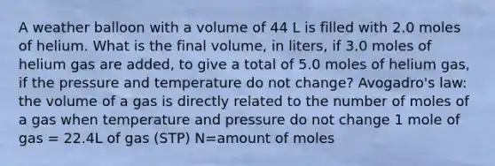 A weather balloon with a volume of 44 L is filled with 2.0 moles of helium. What is the final volume, in liters, if 3.0 moles of helium gas are added, to give a total of 5.0 moles of helium gas, if the pressure and temperature do not change? Avogadro's law: the volume of a gas is directly related to the number of moles of a gas when temperature and pressure do not change 1 mole of gas = 22.4L of gas (STP) N=amount of moles