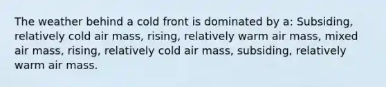 The weather behind a cold front is dominated by a: Subsiding, relatively cold air mass, rising, relatively warm air mass, mixed air mass, rising, relatively cold air mass, subsiding, relatively warm air mass.