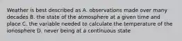 Weather is best described as A. observations made over many decades B. the state of the atmosphere at a given time and place C. the variable needed to calculate the temperature of the ionosphere D. never being at a continuous state