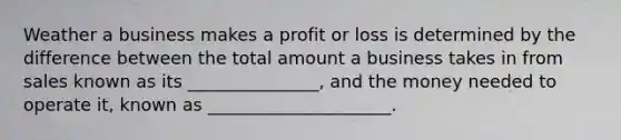 Weather a business makes a profit or loss is determined by the difference between the total amount a business takes in from sales known as its _______________, and the money needed to operate it, known as _____________________.