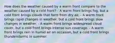 How does the weather caused by a warm front compare to the weather caused by a cold front? - A warm front brings fog, but a cold front brings clouds that form from dry air. - A warm front brings rapid changes in weather, but a cold front brings slow changes in weather. - A warm front brings widespread cloud cover, but a cold front brings intense sun coverage. - A warm front brings rain in humid air on occasion, but a cold front brings thunderstorms in summer.