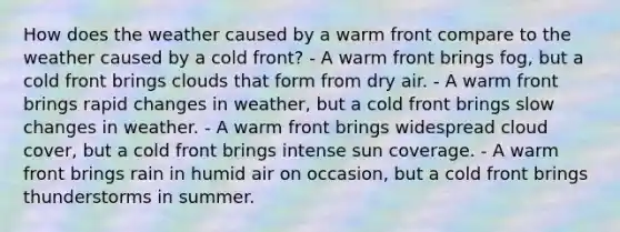 How does the weather caused by a warm front compare to the weather caused by a cold front? - A warm front brings fog, but a cold front brings clouds that form from dry air. - A warm front brings rapid changes in weather, but a cold front brings slow changes in weather. - A warm front brings widespread cloud cover, but a cold front brings intense sun coverage. - A warm front brings rain in humid air on occasion, but a cold front brings thunderstorms in summer.