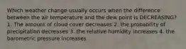 Which weather change usually occurs when the difference between the air temperature and the dew point is DECREASING? 1. The amount of cloud cover decreases 2. the probability of precipitation decreases 3. the relative humidity increases 4. the barometric pressure increases