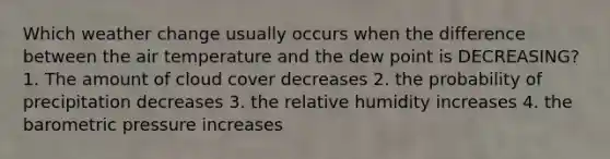 Which weather change usually occurs when the difference between the air temperature and the dew point is DECREASING? 1. The amount of cloud cover decreases 2. the probability of precipitation decreases 3. the relative humidity increases 4. the barometric pressure increases