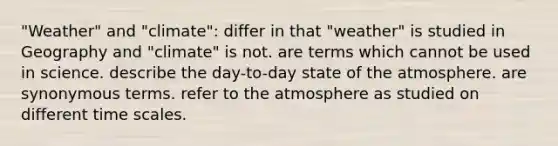 "Weather" and "climate": differ in that "weather" is studied in Geography and "climate" is not. are terms which cannot be used in science. describe the day-to-day state of the atmosphere. are synonymous terms. refer to the atmosphere as studied on different time scales.