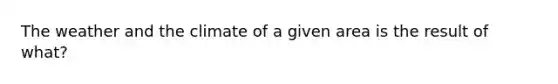 The weather and the climate of a given area is the result of what?