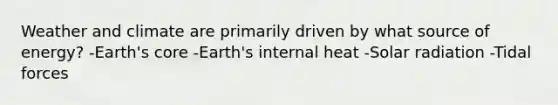 Weather and climate are primarily driven by what source of energy? -Earth's core -Earth's internal heat -Solar radiation -Tidal forces